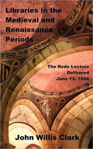 Libraries in the Medieval and Renaissance Periods - The Rede Lecture Delivered June 13, 1894 de John Willis Clark