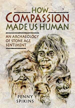 How Compassion Made Us Human: An Archaeology of Stone Age Sentiment de Penny Spikins