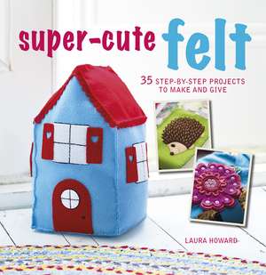 Super-Cute Felt: 35 step-by-step projects to make and give de Laura Howard