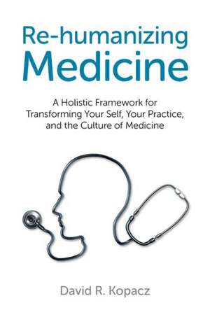 Re–humanizing Medicine – A Holistic Framework for Transforming Your Self, Your Practice, and the Culture of Medicine de David Kopacz