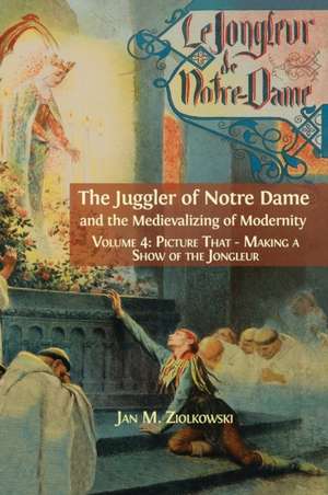 The Juggler of Notre Dame and the Medievalizing of Modernity: Vol. 4: Picture That: Making a Show of the Jongleur de Ziolkowski M. Jan