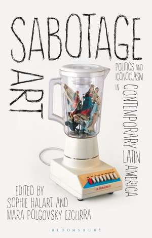 Sabotage Art: Politics and Iconoclasm in Contemporary Latin America de Sophie Halart