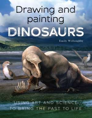 Drawing and Painting Dinosaurs: Using Art and Science to Bring the Past to Life de Emily Willoughby