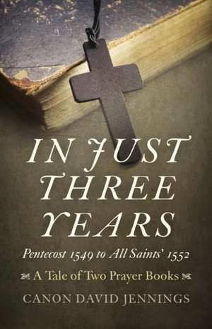 In Just Three Years – Pentecost 1549 to All Saints` 1552 – A Tale of Two Prayer Books de Canon David Jennings