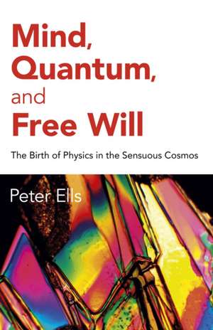 Mind, Quantum, and Free Will – The Birth of Physics in the Sensuous Cosmos de Peter Ells