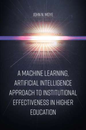 A Machine Learning, Artificial Intelligence Approach to Institutional Effectiveness in Higher Education de John N. Moye Ph.d.