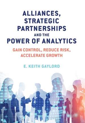 Alliances, Strategic Partnerships and the Power of Analytics: Gain Control, Reduce Risk and Accelerate Growth de E. Keith Gaylord