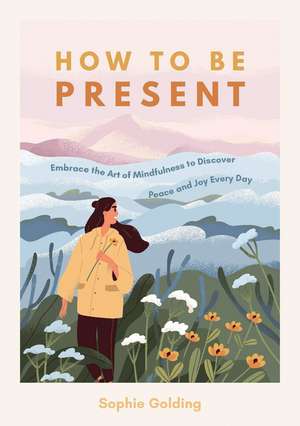 How to Be Present: Embrace the Art of Mindfulness to Discover Peace and Joy Every Day de Sophie Golding
