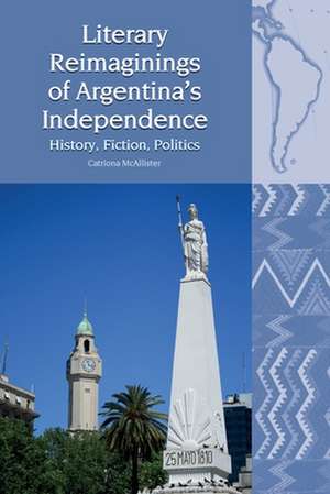 Literary Reimaginings of Argentina′s Independenc – History, Fiction, Politics de Catriona Mcallister