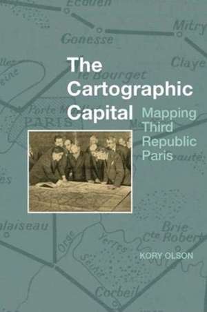 The Cartographic Capital – Mapping Third Republic Paris, 1889–1934 de Kory Olson