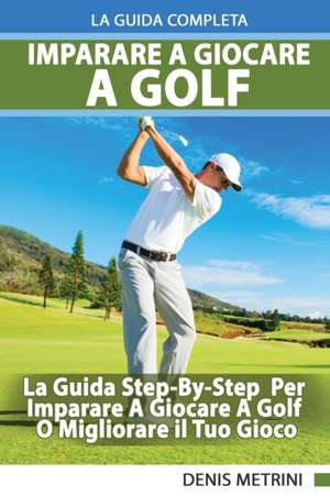 Imparare A Giocare A Golf - La Guida Completa Step-By-Step Per Imparare A Giocare A Golf O Migliorare il Tuo Gioco de Denis Metrini