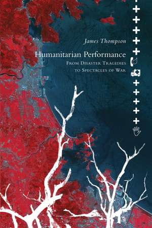 Humanitarian Performance: From Disaster Tragedies to Spectacles of War de James Thompson