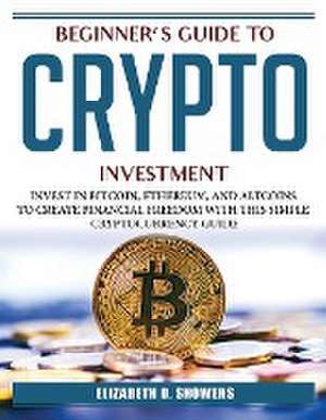 Beginner's Guide to Crypto Investment: Invest in Bitcoin, Ethereum, and Altcoins to Create Financial Freedom with This Simple Cryptocurrency Guide de Elizabeth D Showers