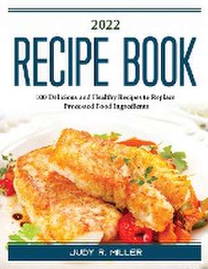 2022 Recipe Book: 100 Delicious and Healthy Recipes to Replace Processed Food Ingredients de Judy R Miller