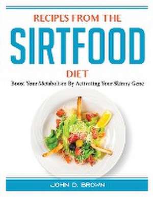 Recipes from the Sirtfood Diet: Boost Your Metabolism By Activating Your Skinny Gene de John D Brown