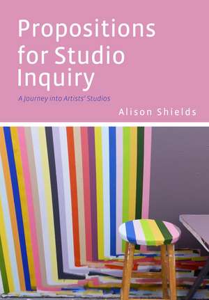 Propositions for Studio Inquiry: A Journey into Artists’ Studios de Alison Shields