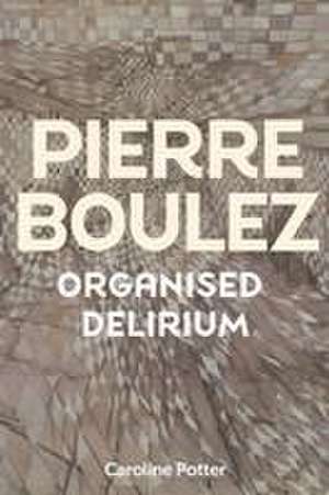 Pierre Boulez – Organised Delirium de Caroline Potter