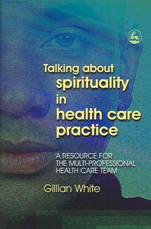 Talking about Spirituality in Health Care Practice: A Resource for the Multi-Professional Health Care Team de Gillian White