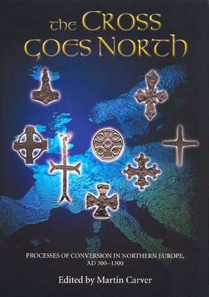 The Cross Goes North – Processes of Conversion in Northern Europe, AD 300–1300 de Martin Carver