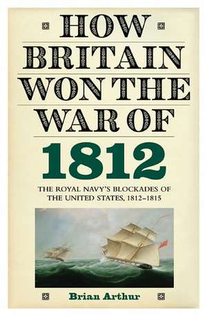 How Britain Won the War of 1812 – The Royal Navy`s Blockades of the United States, 1812–1815 de Brian Arthur