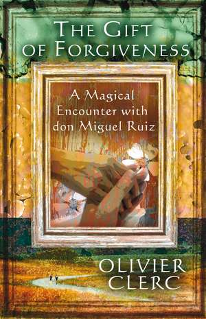 The Gift of Forgiveness: A Magical Encounter with don Miguel Ruiz de Olivier Clerc