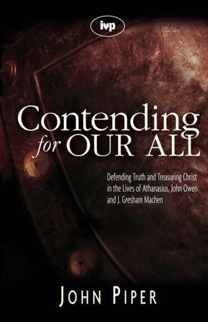 Contending for our all – Defending Truth And Treasuring Christ In The Lives Of Athanasius, John Owen And J. Gresham Machen de John Piper