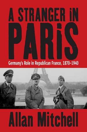 A Stranger in Paris: Germany's Role in Republican France, 1870-1940 de Allan Mitchell