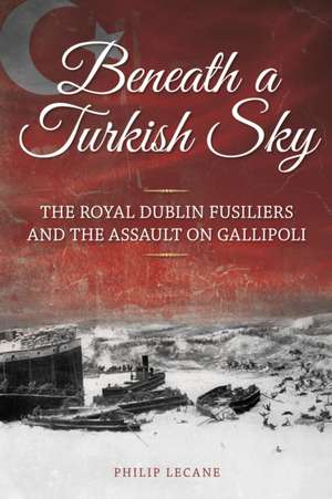 Beneath a Turkish Sky: The Royal Dublin Fusiliers and the Assault on Gallipoli de Philip Lecane