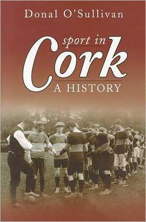 Sport in Cork: A History de Donal O'Sullivan