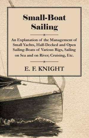 Small-Boat Sailing - An Explanation of the Management of Small Yachts, Half-Decked and Open Sailing-Boats of Various Rigs, Sailing on Sea and on River de E. F. Knight