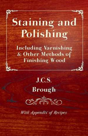 Staining and Polishing - Including Varnishing & Other Methods of Finishing Wood, with Appendix of Recipes de J. C. S. Brough