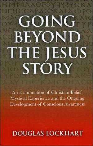 Going Beyond the Jesus Story – An Examination of Christian Belief, Mystical Experience and the Ongoing Development of Conscious Awareness de Douglas Lockhart