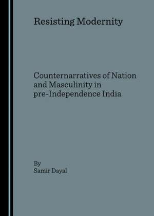 Resisting Modernity: Counternarratives of Nation and Masculinity in Pre-Independence India de Samir Dayal