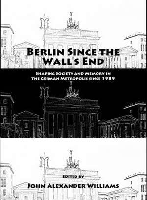 Berlin Since the Wall's End: Shaping Society and Memory in the German Metropolis Since 1989 de John Alexander Williams