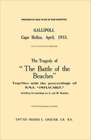 Gallipoli, Cape Helles, April 1915the Tragedy of the Battle of the Beaches Together with the Proceedings of H.M.S. Implacable Including the Landin de C. B. R. N. Captain Hughes C. Lockyer