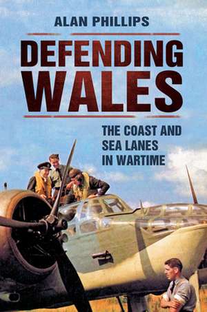 Defending Wales: The Coast and Sea Lanes in Wartime de ALAN PHILLIPS