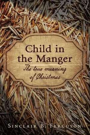 Child in the Manger: The True Meaning of Christmas de Sinclair B. Ferguson