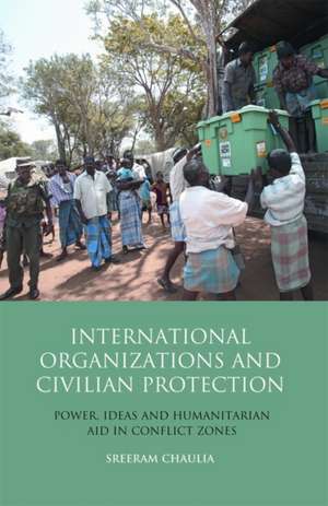 International Organizations and Civilian Protection: Power, Ideas and Humanitarian Aid in Conflict Zones de Author Sreeram Chaulia