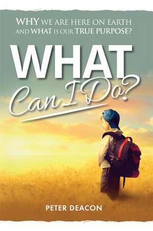 What Can I Do?: Why We Are Here on Earth and What Is Our True Purpose? de Peter Deacon