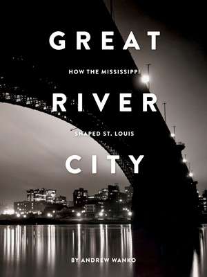 Great River City: How the Mississippi Shaped St. Louis de Andrew Wanko