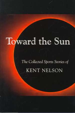 Toward the Sun: The Collected Sports Stories of Kent Nelson de Kent Nelson