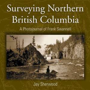 Surveying Northern British Columbia: A Photojournal of Frank Swannell de Jay Sherwood