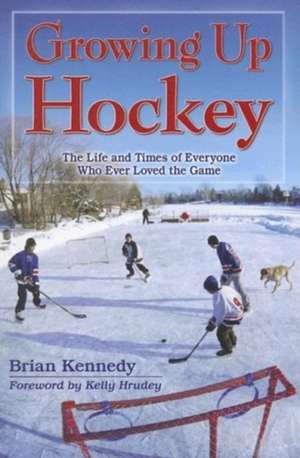 Growing Up Hockey: The Life and Times of Everyone Who Ever Loved the Game de Brian Kennedy