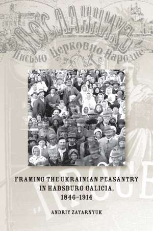 Framing the Ukrainian Peasantry in Habsburg Galicia, 1846-1914 de Andriy Zayarnyuk