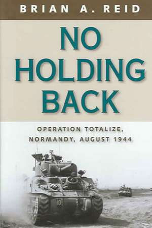 No Holding Back: Operation Totalize, Normandy, August 1944 de Brian A. Reid