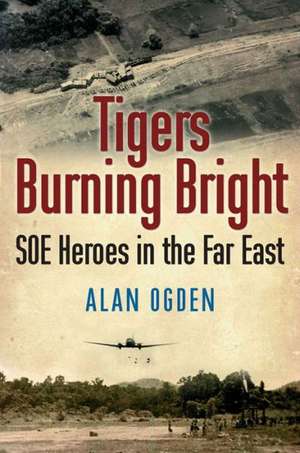 Tigers Burning Bright: SOE Heroes in the Far East de Alan Ogden