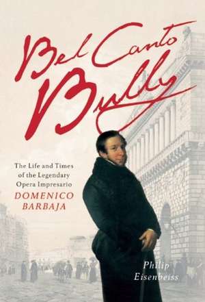 Bel Canto Bully: The Life and Times of the Legendary Opera Impresario Domenico Barbaja de Philip Eisenbeiss