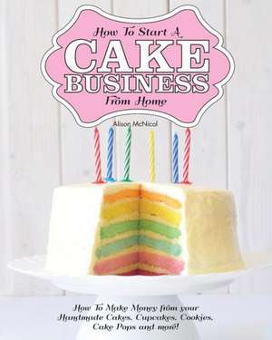 How to Start a Cake Business from Home - How to Make Money from Your Handmade Cakes, Cupcakes, Cake Pops and More! de Alison McNicol