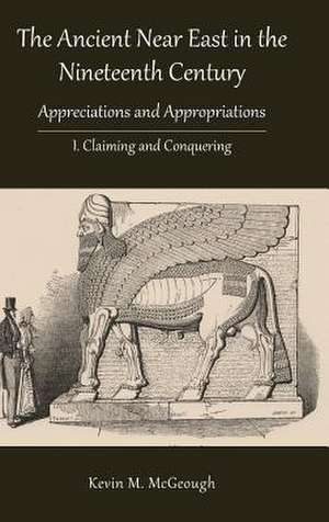 The Ancient Near East in the Nineteenth Century: Appreciations and Appropriations. I. Claiming and Conquering de Kevin M. McGeough