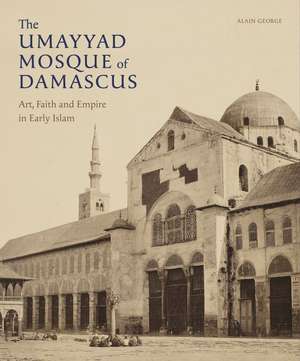 The Umayyad Mosque of Damascus: Art, Faith and Empire in Early Islam de Alain George